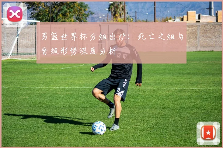 男篮世界杯分组出炉:死亡之组与晋级形势深度分析