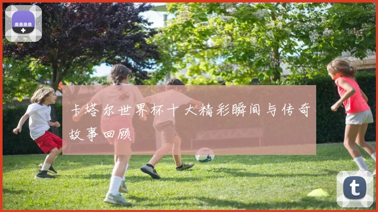 卡塔尔世界杯十大精彩瞬间与传奇故事回顾