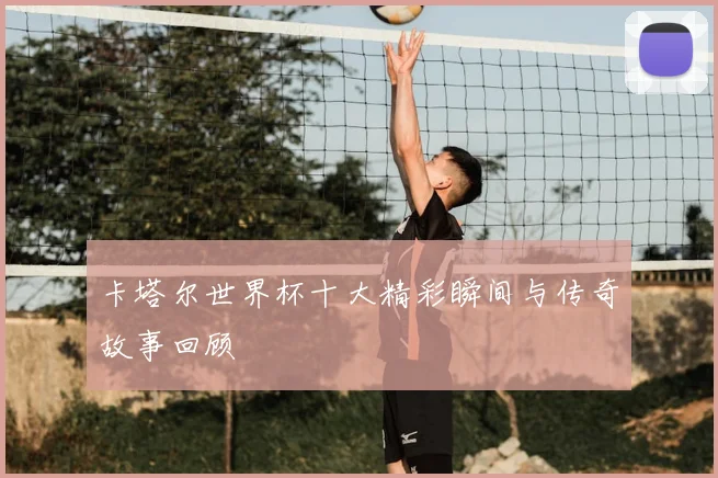 卡塔尔世界杯十大精彩瞬间与传奇故事回顾